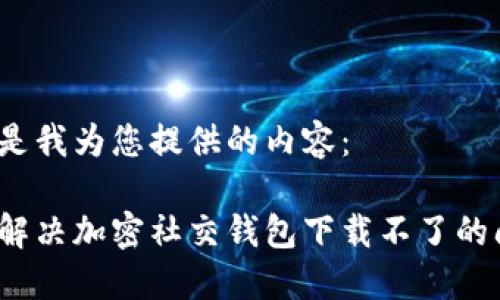 以下是我为您提供的内容：

如何解决加密社交钱包下载不了的问题？
