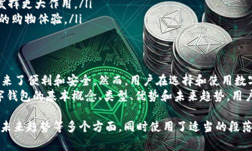 数字钱包是指一种电子支付工具，它允许用户在数字平台上存储、管理和使用资金。数字钱包通常与用户的银行账户、信用卡或借记卡相连接，使用户能够方便快捷地进行在线或离线交易。以下是一些关于数字钱包的重要概念和应用。

数字钱包的基本概念
数字钱包，也称为电子钱包，是一种电子化的支付工具。它可以存储用户的支付信息，例如信用卡号码、银行账户信息以及其他个人财务数据。通过数字钱包，用户可以在需要付款时快速选择相应的支付方式。
数字钱包可以在智能手机、平板电脑和计算机上使用。许多在线商家和实体商店都已支持数字钱包支付，使得购物体验更加便捷。

数字钱包的类型
根据功能和用途的不同，数字钱包可以分为几个主要类别：
ul
    listrong预付费数字钱包：/strong用户可以提前存入资金，并在需要时进行消费，比如某些手机应用和礼品卡。/li
    listrong银行关联数字钱包：/strong这种钱包直接连接到用户的银行账户，用户可随时转账和支付，如PayPal和Venmo。/li
    listrong加密货币钱包：/strong 专为存储和管理数字货币（如比特币和以太币）而设计的工具，通常具有更高的安全性。/li
    listrong移动支付应用：/strong苹果支付、谷歌支付等应用集成了数字钱包功能，提供手机支付体验。/li
/ul

数字钱包的优势
使用数字钱包的优势包括：
ul
    listrong便利性：/strong用户可以随时随地通过智能设备进行支付，无需携带现金或信用卡。/li
    listrong安全性：/strong许多数字钱包采用加密技术，保护用户的个人信息和支付数据，降低被盗风险。/li
    listrong快速交易：/strong通过数字钱包，可以快速完成交易，无需等待刷卡或找零。/li
    listrong消费记录： /strong数字钱包通常会记录消费历史，帮助用户更好地管理个人财务。/li
/ul

数字钱包的缺点
尽管数字钱包带来了许多便利，但也存在一些缺点：
ul
    listrong技术依赖：/strong用户必须依赖手机或其他电子设备，以及稳定的互联网连接。/li
    listrong安全隐患：/strong尽管安全性相对较高，但如果设备丢失或被黑客攻击，用户的信息仍然可能遭到泄露。/li
    listrong限制性：/strong并非所有商家都支持数字钱包，可能在某些情况下无法使用。/li
/ul

如何选择合适的数字钱包
选择适合自己的数字钱包需要考虑几个因素：
ul
    listrong功能需求：/strong根据个人需求，选择支持支付、存储和其他财务管理功能的钱包。/li
    listrong安全性：/strong查阅钱包的安全特性，如双重认证、加密技术等。/li
    listrong支持的商家：/strong确定您常用的商家是否支持该数字钱包，避免使用不方便。/li
    listrong用户界面：/strong选择一个操作简单易懂，适合自己使用习惯的数字钱包。/li
/ul

数字钱包的未来发展趋势
数字钱包的未来发展趋势与许多因素息息相关：
ul
    listrong物联网的整合：/strong未来，数字钱包可能会与物联网设备进一步整合，实现更智能的支付体验。/li
    listrong加密货币的普及：/strong随着加密货币的兴起，更多的数字钱包将支持加密货币交易。/li
    listrong全球化支付：/strong人们越来越习惯于跨国购物，数字钱包将会在国际支付中发挥更大作用。/li
    listrong增强现实和虚拟现实技术：/strong未来可能结合AR和VR技术，提供更身临其境的购物体验。/li
/ul

总结
数字钱包在现代生活中扮演着越来越重要的角色。它打破了传统支付方式的局限，为消费者带来了便利和安全。然而，用户在选择和使用数字钱包时，仍需谨慎，审慎对待安全性和隐私保护问题。 
未来数字钱包将继续发展，带来更多创新的支付方式，为全球数字经济贡献力量。通过理解数字钱包的基本概念、类型、优势和未来趋势，用户能够更好地利用这一现代金融工具。 

这样，以上的内容就提供了对数字钱包的全面了解，涵盖了其定义、类型、优势、劣势、选择指南、未来趋势等多个方面，同时使用了适当的段落和分层结构以增强可读性。